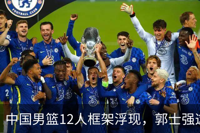 中国男篮12人框架浮现，郭士强这次真要押宝锋线了